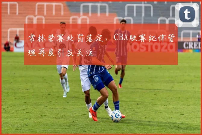 常林禁赛处罚落定，CBA联赛纪律管理再度引发关注