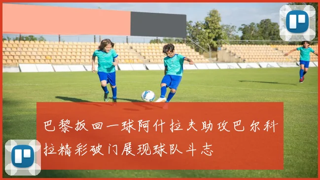 巴黎扳回一球阿什拉夫助攻巴尔科拉精彩破门展现球队斗志