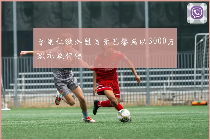 李刚仁欲加盟马竞巴黎或以3000万欧元放行他