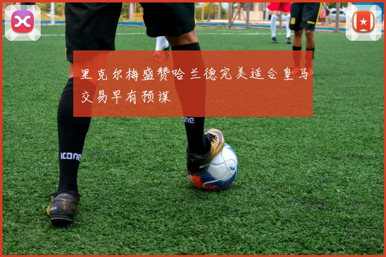 里克尔梅盛赞哈兰德完美适合皇马交易早有预谋