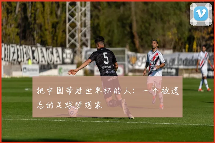 把中国带进世界杯的人：一个被遗忘的足球梦想家