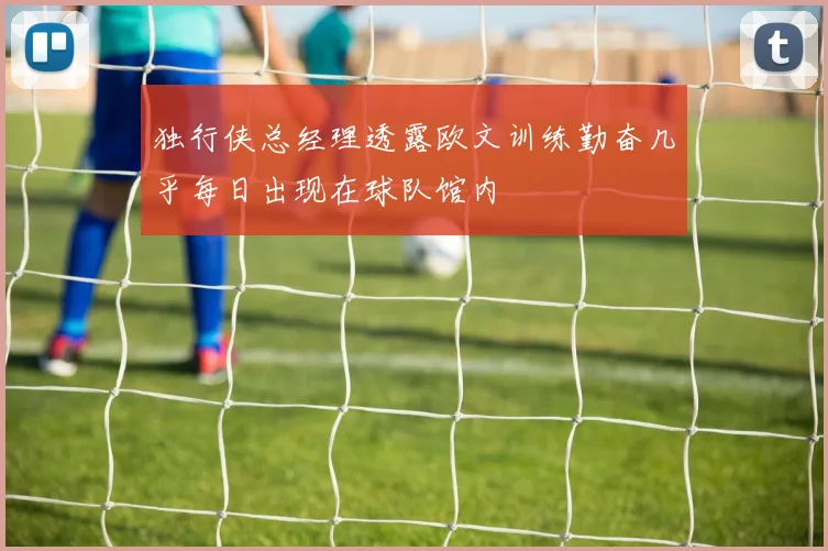 独行侠总经理透露欧文训练勤奋几乎每日出现在球队馆内