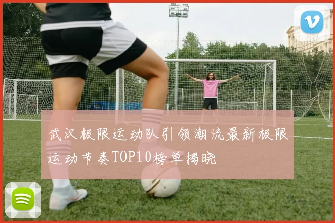 武汉极限运动队引领潮流最新极限运动节奏TOP10榜单揭晓