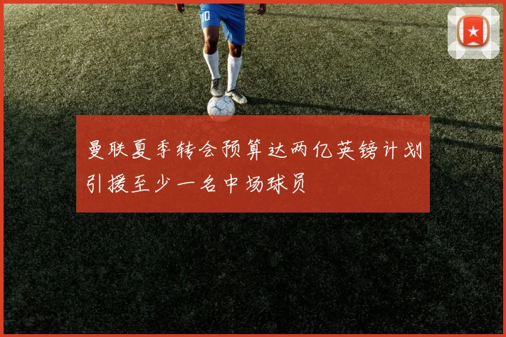 曼联夏季转会预算达两亿英镑计划引援至少一名中场球员